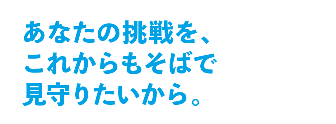 あなたの挑戦を、これからもそばで見守りたいから。