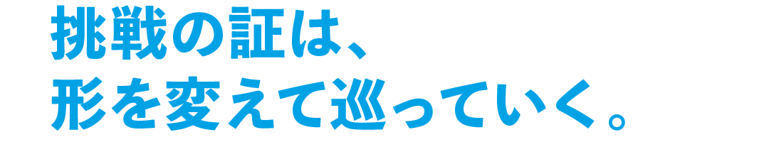 挑戦の証は、形を変えて巡っていく。